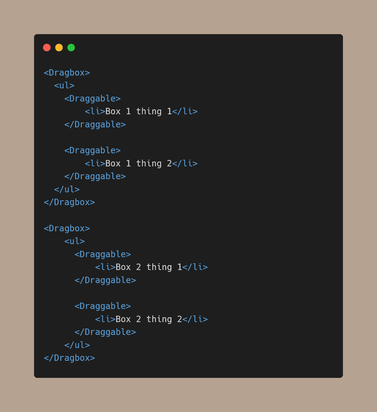 
<Dragbox>
  <ul>
    <Draggable>
        <li>Box 1 thing 1</li>
    </Draggable>

    <Draggable>
        <li>Box 1 thing 2</li>
    </Draggable>
  </ul>   
</Dragbox>

<Dragbox>
    <ul>
      <Draggable>
          <li>Box 2 thing 1</li>
      </Draggable>

      <Draggable>
          <li>Box 2 thing 2</li>
      </Draggable>
    </ul>
</Dragbox>

