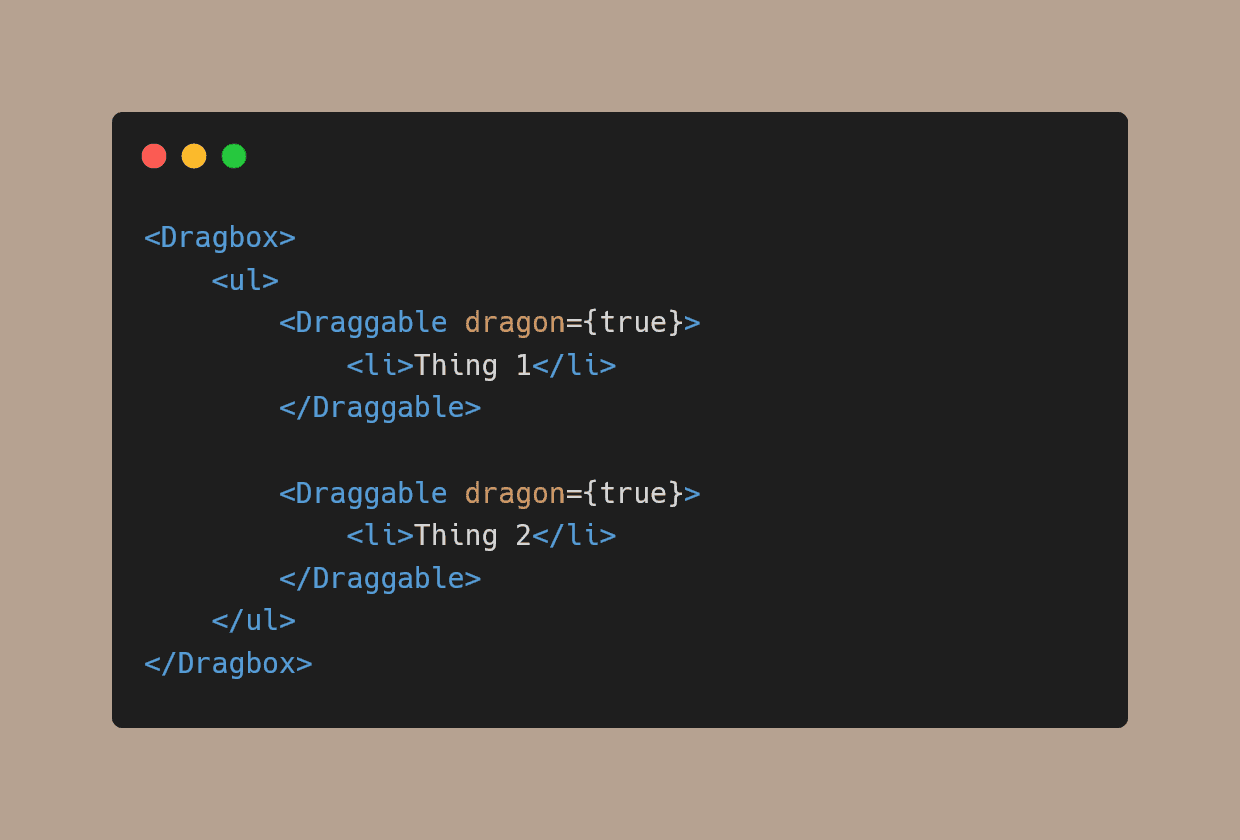 
<Dragbox> 
  <ul>
      <Draggable dragon={true}>
          <li>Thing 1</li>
      </Draggable> 
      
      <Draggable dragon={true}> 
          <li>Thing 2</li> 
      </Draggable> 
  </ul>
</Dragbox>
    